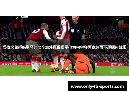 博格坎普拒绝皇马的七个意外真相揭示他为何宁守阿森纳而不逐银河战舰 博格坎普拒绝皇马的七个意外真相揭示他为何宁守阿森纳而不逐银河战舰