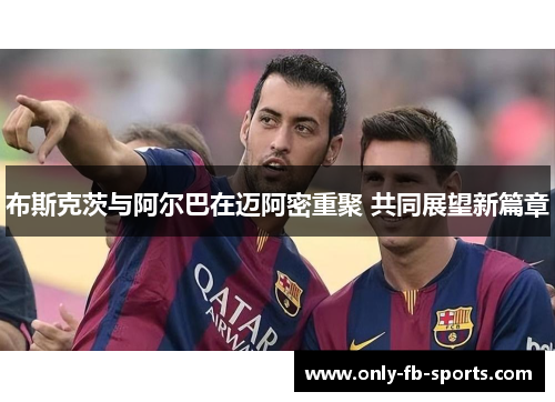 布斯克茨与阿尔巴在迈阿密重聚 共同展望新篇章