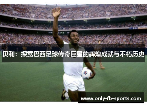 贝利：探索巴西足球传奇巨星的辉煌成就与不朽历史